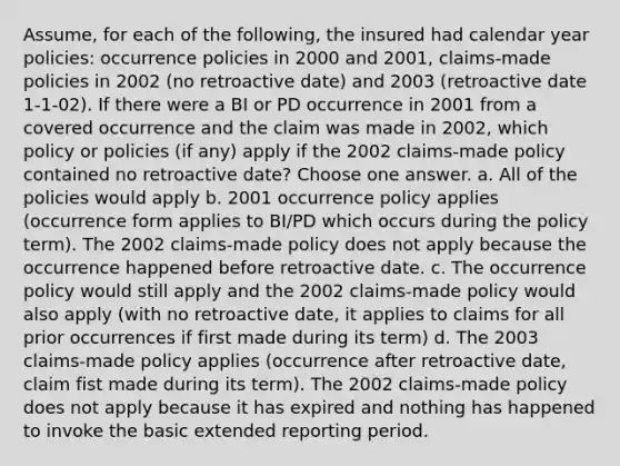 Assume, for each of the following, the insured had calendar year policies: occurrence policies in 2000 and 2001, claims-made policies in 2002 (no retroactive date) and 2003 (retroactive date 1-1-02). If there were a BI or PD occurrence in 2001 from a covered occurrence and the claim was made in 2002, which policy or policies (if any) apply if the 2002 claims-made policy contained no retroactive date? Choose one answer. a. All of the policies would apply b. 2001 occurrence policy applies (occurrence form applies to BI/PD which occurs during the policy term). The 2002 claims-made policy does not apply because the occurrence happened before retroactive date. c. The occurrence policy would still apply and the 2002 claims-made policy would also apply (with no retroactive date, it applies to claims for all prior occurrences if first made during its term) d. The 2003 claims-made policy applies (occurrence after retroactive date, claim fist made during its term). The 2002 claims-made policy does not apply because it has expired and nothing has happened to invoke the basic extended reporting period.