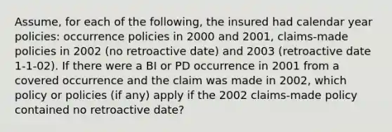 Assume, for each of the following, the insured had calendar year policies: occurrence policies in 2000 and 2001, claims-made policies in 2002 (no retroactive date) and 2003 (retroactive date 1-1-02). If there were a BI or PD occurrence in 2001 from a covered occurrence and the claim was made in 2002, which policy or policies (if any) apply if the 2002 claims-made policy contained no retroactive date?