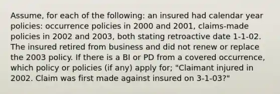 Assume, for each of the following: an insured had calendar year policies: occurrence policies in 2000 and 2001, claims-made policies in 2002 and 2003, both stating retroactive date 1-1-02. The insured retired from business and did not renew or replace the 2003 policy. If there is a BI or PD from a covered occurrence, which policy or policies (if any) apply for; "Claimant injured in 2002. Claim was first made against insured on 3-1-03?"