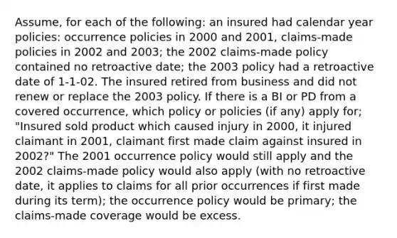 Assume, for each of the following: an insured had calendar year policies: occurrence policies in 2000 and 2001, claims-made policies in 2002 and 2003; the 2002 claims-made policy contained no retroactive date; the 2003 policy had a retroactive date of 1-1-02. The insured retired from business and did not renew or replace the 2003 policy. If there is a BI or PD from a covered occurrence, which policy or policies (if any) apply for; "Insured sold product which caused injury in 2000, it injured claimant in 2001, claimant first made claim against insured in 2002?" The 2001 occurrence policy would still apply and the 2002 claims-made policy would also apply (with no retroactive date, it applies to claims for all prior occurrences if first made during its term); the occurrence policy would be primary; the claims-made coverage would be excess.