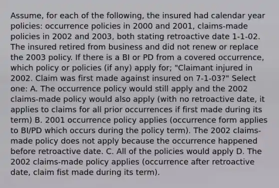 Assume, for each of the following, the insured had calendar year policies: occurrence policies in 2000 and 2001, claims-made policies in 2002 and 2003, both stating retroactive date 1-1-02. The insured retired from business and did not renew or replace the 2003 policy. If there is a BI or PD from a covered occurrence, which policy or policies (if any) apply for; "Claimant injured in 2002. Claim was first made against insured on 7-1-03?" Select one: A. The occurrence policy would still apply and the 2002 claims-made policy would also apply (with no retroactive date, it applies to claims for all prior occurrences if first made during its term) B. 2001 occurrence policy applies (occurrence form applies to BI/PD which occurs during the policy term). The 2002 claims-made policy does not apply because the occurrence happened before retroactive date. C. All of the policies would apply D. The 2002 claims-made policy applies (occurrence after retroactive date, claim fist made during its term).