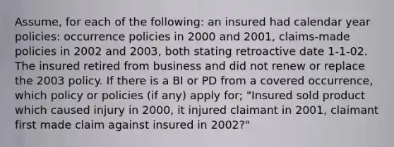 Assume, for each of the following: an insured had calendar year policies: occurrence policies in 2000 and 2001, claims-made policies in 2002 and 2003, both stating retroactive date 1-1-02. The insured retired from business and did not renew or replace the 2003 policy. If there is a BI or PD from a covered occurrence, which policy or policies (if any) apply for; "Insured sold product which caused injury in 2000, it injured claimant in 2001, claimant first made claim against insured in 2002?"