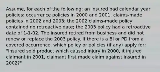 Assume, for each of the following: an insured had calendar year policies: occurrence policies in 2000 and 2001, claims-made policies in 2002 and 2003; the 2002 claims-made policy contained no retroactive date; the 2003 policy had a retroactive date of 1-1-02. The insured retired from business and did not renew or replace the 2003 policy. If there is a BI or PD from a covered occurrence, which policy or policies (if any) apply for; "Insured sold product which caused injury in 2000, it injured claimant in 2001, claimant first made claim against insured in 2002?"