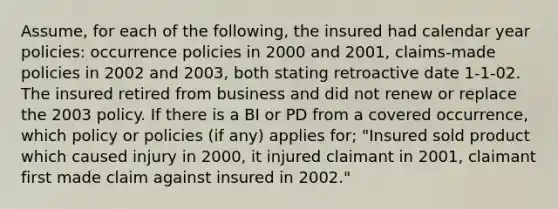 Assume, for each of the following, the insured had calendar year policies: occurrence policies in 2000 and 2001, claims-made policies in 2002 and 2003, both stating retroactive date 1-1-02. The insured retired from business and did not renew or replace the 2003 policy. If there is a BI or PD from a covered occurrence, which policy or policies (if any) applies for; "Insured sold product which caused injury in 2000, it injured claimant in 2001, claimant first made claim against insured in 2002."