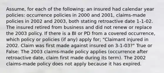 Assume, for each of the following: an insured had calendar year policies: occurrence policies in 2000 and 2001, claims-made policies in 2002 and 2003, both stating retroactive date 1-1-02. The insured retired from business and did not renew or replace the 2003 policy. If there is a BI or PD from a covered occurrence, which policy or policies (if any) apply for; "Claimant injured in 2002. Claim was first made against insured on 3-1-03?" True or False: The 2003 claims-made policy applies (occurrence after retroactive date, claim first made during its term). The 2002 claims-made policy does not apply because it has expired.