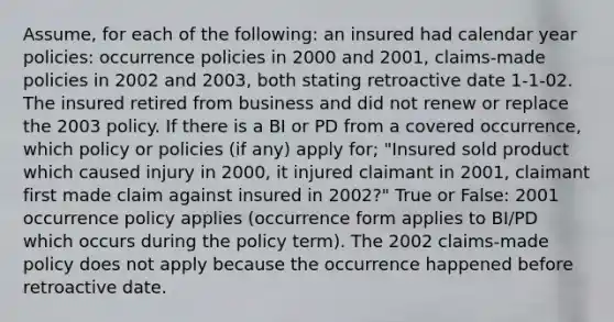 Assume, for each of the following: an insured had calendar year policies: occurrence policies in 2000 and 2001, claims-made policies in 2002 and 2003, both stating retroactive date 1-1-02. The insured retired from business and did not renew or replace the 2003 policy. If there is a BI or PD from a covered occurrence, which policy or policies (if any) apply for; "Insured sold product which caused injury in 2000, it injured claimant in 2001, claimant first made claim against insured in 2002?" True or False: 2001 occurrence policy applies (occurrence form applies to BI/PD which occurs during the policy term). The 2002 claims-made policy does not apply because the occurrence happened before retroactive date.