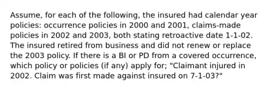 Assume, for each of the following, the insured had calendar year policies: occurrence policies in 2000 and 2001, claims-made policies in 2002 and 2003, both stating retroactive date 1-1-02. The insured retired from business and did not renew or replace the 2003 policy. If there is a BI or PD from a covered occurrence, which policy or policies (if any) apply for; "Claimant injured in 2002. Claim was first made against insured on 7-1-03?"