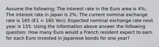 Assume the following; The interest rate in the Euro area is 4%; The interest rate in Japan is 2%; The current nominal exchange rate is 165 (€1 = 165 Yen); Expected nominal exchange rate next year is 155. Using the information above answer the following question: How many Euro would a French resident expect to earn for each Euro invested in Japanese bonds for one year?