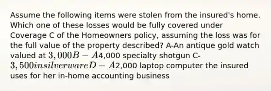 Assume the following items were stolen from the insured's home. Which one of these losses would be fully covered under Coverage C of the Homeowners policy, assuming the loss was for the full value of the property described? A-An antique gold watch valued at 3,000 B-A4,000 specialty shotgun C-3,500 in silverware D-A2,000 laptop computer the insured uses for her in-home accounting business