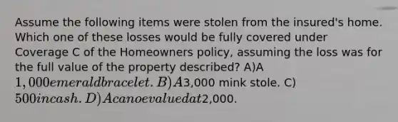 Assume the following items were stolen from the insured's home. Which one of these losses would be fully covered under Coverage C of the Homeowners policy, assuming the loss was for the full value of the property described? A)A 1,000 emerald bracelet. B)A3,000 mink stole. C)500 in cash. D)A canoe valued at2,000.