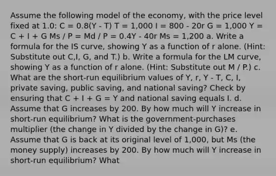 Assume the following model of the economy, with the price level fixed at 1.0: C = 0.8(Y - T) T = 1,000 I = 800 - 20r G = 1,000 Y = C + I + G Ms / P = Md / P = 0.4Y - 40r Ms = 1,200 a. Write a formula for the IS curve, showing Y as a function of r alone. (Hint: Substitute out C,I, G, and T.) b. Write a formula for the LM curve, showing Y as a function of r alone. (Hint: Substitute out M / P.) c. What are the short-run equilibrium values of Y, r, Y - T, C, I, private saving, public saving, and national saving? Check by ensuring that C + I + G = Y and national saving equals I. d. Assume that G increases by 200. By how much will Y increase in short-run equilibrium? What is the government-purchases multiplier (the change in Y divided by the change in G)? e. Assume that G is back at its original level of 1,000, but Ms (the money supply) increases by 200. By how much will Y increase in short-run equilibrium? What