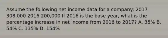 Assume the following net income data for a company: 2017 308,000 2016 200,000 If 2016 is the base year, what is the percentage increase in net income from 2016 to 2017? A. 35% B. 54% C. 135% D. 154%