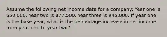 Assume the following net income data for a company: Year one is 650,000. Year two is 877,500. Year three is 945,000. If year one is the base year, what is the percentage increase in net income from year one to year two?