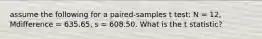 assume the following for a paired-samples t test: N = 12, Mdifference = 635.65, s = 608.50. What is the t statistic?