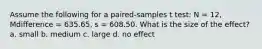 Assume the following for a paired-samples t test: N = 12, Mdifference = 635.65, s = 608.50. What is the size of the effect? a. small b. medium c. large d. no effect