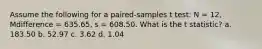 Assume the following for a paired-samples t test: N = 12, Mdifference = 635.65, s = 608.50. What is the t statistic? a. 183.50 b. 52.97 c. 3.62 d. 1.04