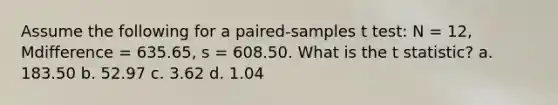 Assume the following for a paired-samples t test: N = 12, Mdifference = 635.65, s = 608.50. What is the t statistic? a. 183.50 b. 52.97 c. 3.62 d. 1.04