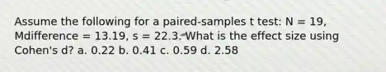 Assume the following for a paired-samples t test: N = 19, Mdifference = 13.19, s = 22.3. What is the effect size using Cohen's d? a. 0.22 b. 0.41 c. 0.59 d. 2.58