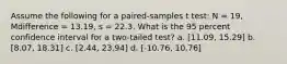 Assume the following for a paired-samples t test: N = 19, Mdifference = 13.19, s = 22.3. What is the 95 percent confidence interval for a two-tailed test? a. [11.09, 15.29] b. [8.07, 18.31] c. [2.44, 23.94] d. [-10.76, 10.76]