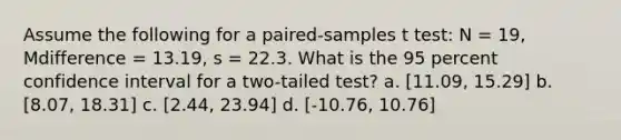 Assume the following for a paired-samples t test: N = 19, Mdifference = 13.19, s = 22.3. What is the 95 percent confidence interval for a two-tailed test? a. [11.09, 15.29] b. [8.07, 18.31] c. [2.44, 23.94] d. [-10.76, 10.76]