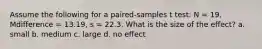 Assume the following for a paired-samples t test: N = 19, Mdifference = 13.19, s = 22.3. What is the size of the effect? a. small b. medium c. large d. no effect