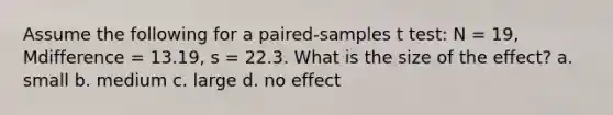 Assume the following for a paired-samples t test: N = 19, Mdifference = 13.19, s = 22.3. What is the size of the effect? a. small b. medium c. large d. no effect