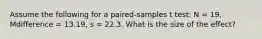 Assume the following for a paired-samples t test: N = 19, Mdifference = 13.19, s = 22.3. What is the size of the effect?