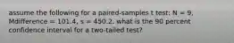 assume the following for a paired-samples t test: N = 9, Mdifference = 101.4, s = 450.2. what is the 90 percent confidence interval for a two-tailed test?