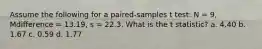 Assume the following for a paired-samples t test: N = 9, Mdifference = 13.19, s = 22.3. What is the t statistic? a. 4.40 b. 1.67 c. 0.59 d. 1.77