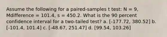 Assume the following for a paired-samples t test: N = 9, Mdifference = 101.4, s = 450.2. What is the 90 percent confidence interval for a two-tailed test? a. [-177.72, 380.52] b. [-101.4, 101.4] c. [-48.67, 251.47] d. [99.54, 103.26]