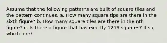 Assume that the following patterns are built of square tiles and the pattern continues. a. How many square tips are there in the sixth figure? b. How many square tiles are there in the nth figure? c. Is there a figure that has exactly 1259 squares? If so, which one?