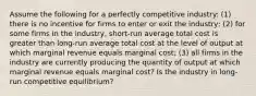 Assume the following for a perfectly competitive industry: (1) there is no incentive for firms to enter or exit the industry; (2) for some firms in the industry, short-run average total cost is greater than long-run average total cost at the level of output at which marginal revenue equals marginal cost; (3) all firms in the industry are currently producing the quantity of output at which marginal revenue equals marginal cost? Is the industry in long-run competitive equilibrium?