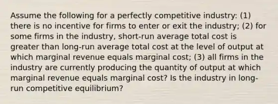 Assume the following for a perfectly competitive industry: (1) there is no incentive for firms to enter or exit the industry; (2) for some firms in the industry, short-run average total cost is greater than long-run average total cost at the level of output at which marginal revenue equals marginal cost; (3) all firms in the industry are currently producing the quantity of output at which marginal revenue equals marginal cost? Is the industry in long-run competitive equilibrium?