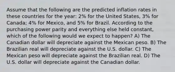 Assume that the following are the predicted inflation rates in these countries for the year: 2% for the United States, 3% for Canada; 4% for Mexico, and 5% for Brazil. According to the purchasing power parity and everything else held constant, which of the following would we expect to happen? A) The Canadian dollar will depreciate against the Mexican peso. B) The Brazilian real will depreciate against the U.S. dollar. C) The Mexican peso will depreciate against the Brazilian real. D) The U.S. dollar will depreciate against the Canadian dollar.