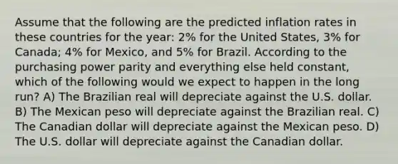 Assume that the following are the predicted inflation rates in these countries for the year: 2% for the United States, 3% for Canada; 4% for Mexico, and 5% for Brazil. According to the purchasing power parity and everything else held constant, which of the following would we expect to happen in the long run? A) The Brazilian real will depreciate against the U.S. dollar. B) The Mexican peso will depreciate against the Brazilian real. C) The Canadian dollar will depreciate against the Mexican peso. D) The U.S. dollar will depreciate against the Canadian dollar.