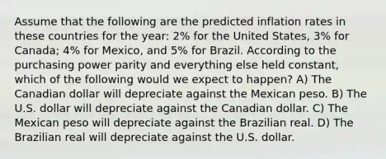 Assume that the following are the predicted inflation rates in these countries for the year: 2% for the United States, 3% for Canada; 4% for Mexico, and 5% for Brazil. According to the purchasing power parity and everything else held constant, which of the following would we expect to happen? A) The Canadian dollar will depreciate against the Mexican peso. B) The U.S. dollar will depreciate against the Canadian dollar. C) The Mexican peso will depreciate against the Brazilian real. D) The Brazilian real will depreciate against the U.S. dollar.