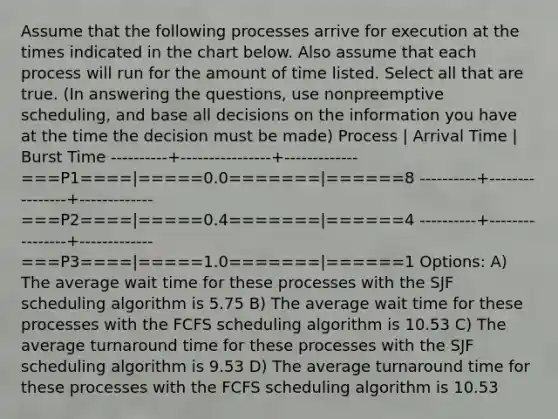 Assume that the following processes arrive for execution at the times indicated in the chart below. Also assume that each process will run for the amount of time listed. Select all that are true. (In answering the questions, use nonpreemptive scheduling, and base all decisions on the information you have at the time the decision must be made) Process | Arrival Time | Burst Time ----------+----------------+------------- ===P1====|=====0.0=======|======8 ----------+----------------+------------- ===P2====|=====0.4=======|======4 ----------+----------------+------------- ===P3====|=====1.0=======|======1 Options: A) The average wait time for these processes with the SJF scheduling algorithm is 5.75 B) The average wait time for these processes with the FCFS scheduling algorithm is 10.53 C) The average turnaround time for these processes with the SJF scheduling algorithm is 9.53 D) The average turnaround time for these processes with the FCFS scheduling algorithm is 10.53