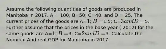 Assume the following quantities of goods are produced in Manitoba in 2017. A = 100; B=50; C=40. and D = 25. The current prices of the goods are A=1; B=1.5; C=3 and D =5. Further assume that the prices in the base year ( 2012) for the same goods are A=1; B=3; C=2 and D=3. Calculate the Nominal And real GDP for Manitoba in 2017.