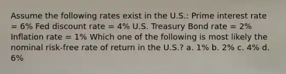 Assume the following rates exist in the U.S.: Prime interest rate = 6% Fed discount rate = 4% U.S. Treasury Bond rate = 2% Inflation rate = 1% Which one of the following is most likely the nominal risk-free rate of return in the U.S.? a. 1% b. 2% c. 4% d. 6%