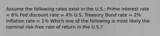 Assume the following rates exist in the U.S.: Prime interest rate = 6% Fed discount rate = 4% U.S. Treasury Bond rate = 2% Inflation rate = 1% Which one of the following is most likely the nominal risk‐free rate of return in the U.S.?