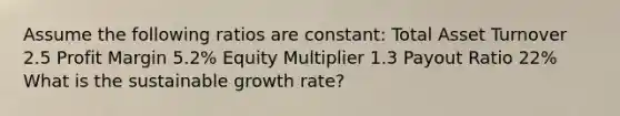 Assume the following ratios are constant: Total Asset Turnover 2.5 Profit Margin 5.2% Equity Multiplier 1.3 Payout Ratio 22% What is the sustainable growth rate?