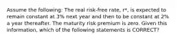 Assume the following: The real risk-free rate, r*, is expected to remain constant at 3% next year and then to be constant at 2% a year thereafter. The maturity risk premium is zero. Given this information, which of the following statements is CORRECT?