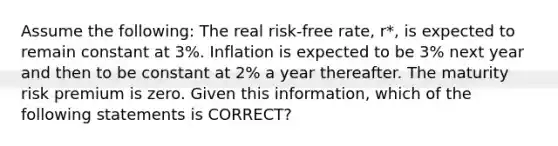 Assume the following: The real risk-free rate, r*, is expected to remain constant at 3%. Inflation is expected to be 3% next year and then to be constant at 2% a year thereafter. The maturity risk premium is zero. Given this information, which of the following statements is CORRECT?