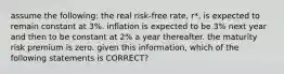 assume the following: the real risk-free rate, r*, is expected to remain constant at 3%. inflation is expected to be 3% next year and then to be constant at 2% a year thereafter. the maturity risk premium is zero. given this information, which of the following statements is CORRECT?