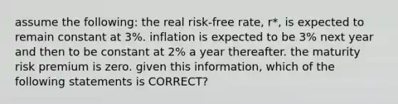 assume the following: the real risk-free rate, r*, is expected to remain constant at 3%. inflation is expected to be 3% next year and then to be constant at 2% a year thereafter. the maturity risk premium is zero. given this information, which of the following statements is CORRECT?