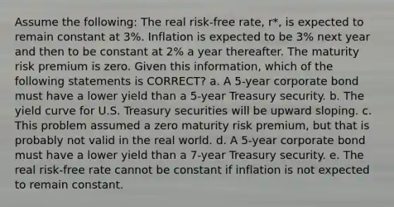 Assume the following: The real risk-free rate, r*, is expected to remain constant at 3%. Inflation is expected to be 3% next year and then to be constant at 2% a year thereafter. The maturity risk premium is zero. Given this information, which of the following statements is CORRECT? a. A 5-year corporate bond must have a lower yield than a 5-year Treasury security. b. The yield curve for U.S. Treasury securities will be upward sloping. c. This problem assumed a zero maturity risk premium, but that is probably not valid in the real world. d. A 5-year corporate bond must have a lower yield than a 7-year Treasury security. e. The real risk-free rate cannot be constant if inflation is not expected to remain constant.