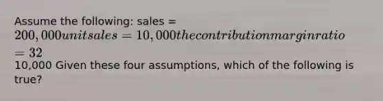 Assume the following: sales = 200,000 unit sales = 10,000 the contribution margin ratio = 32% net operating income =10,000 Given these four assumptions, which of the following is true?