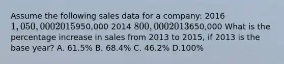 Assume the following sales data for a company: 2016 1,050,000 2015950,000 2014 800,000 2013650,000 What is the percentage increase in sales from 2013 to 2015, if 2013 is the base year? A. 61.5% B. 68.4% C. 46.2% D.100%