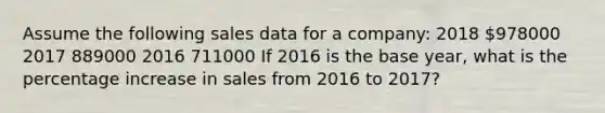 Assume the following sales data for a company: 2018 978000 2017 889000 2016 711000 If 2016 is the base year, what is the percentage increase in sales from 2016 to 2017?