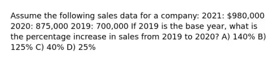 Assume the following sales data for a company: 2021: 980,000 2020: 875,000 2019: 700,000 If 2019 is the base year, what is the percentage increase in sales from 2019 to 2020? A) 140% B) 125% C) 40% D) 25%